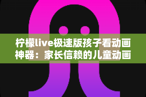 柠檬live极速版孩子看动画神器：家长信赖的儿童动画观看全攻略