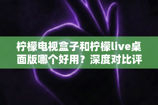 柠檬电视盒子和柠檬live桌面版哪个好用？深度对比评测帮你选出最合适的大屏观影方案