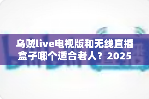 乌贼live电视版和无线直播盒子哪个适合老人？2025年最全选购指南与使用体验对比