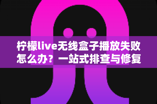 柠檬live无线盒子播放失败怎么办?一站式排查与修复完全指南 柠檬live无线盒子播放失败怎么办?一站式排查与修复完全指南