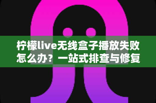 柠檬live无线盒子播放失败怎么办?一站式排查与修复完全指南 柠檬live无线盒子播放失败怎么办?一站式排查与修复完全指南