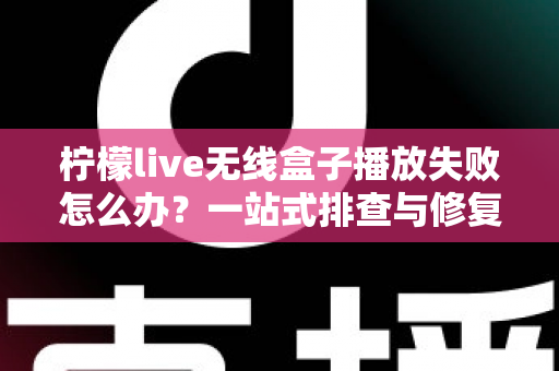 柠檬live无线盒子播放失败怎么办？一站式排查与修复完全指南