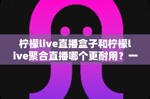 柠檬live直播盒子和柠檬live聚合直播哪个更耐用？一篇文章帮你算清“寿命账”