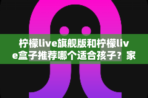 柠檬live旗舰版和柠檬live盒子推荐哪个适合孩子？家长必读的选购对比与安全使用指南