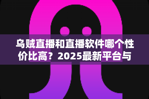 乌贼直播和直播软件哪个性价比高？2025最新平台与软件深度对比测评指南