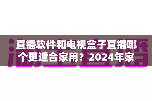 直播软件和电视盒子直播哪个更适合家用？2024年家庭观影选择全指南