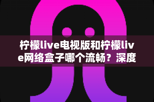 柠檬live电视版和柠檬live网络盒子哪个流畅?深度对比解析与优化技巧,助你打造丝滑不卡顿的大屏观影体验 柠檬live电视版和柠檬live网络盒子哪个流畅?深度对比解析与优化技巧,助你打造丝滑不卡顿的大屏观影体验
