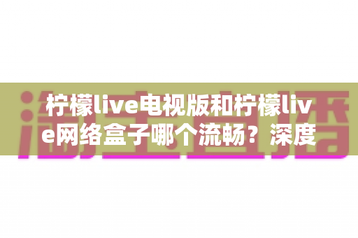 柠檬live电视版和柠檬live网络盒子哪个流畅?深度对比解析与优化技巧,助你打造丝滑不卡顿的大屏观影体验 柠檬live电视版和柠檬live网络盒子哪个流畅?深度对比解析与优化技巧,助你打造丝滑不卡顿的大屏观影体验