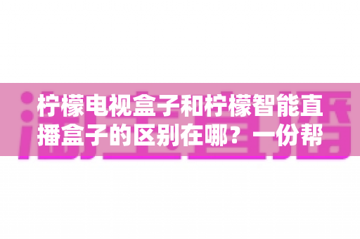 柠檬电视盒子和柠檬智能直播盒子的区别在哪？一份帮你选对机顶盒的深度对比指南