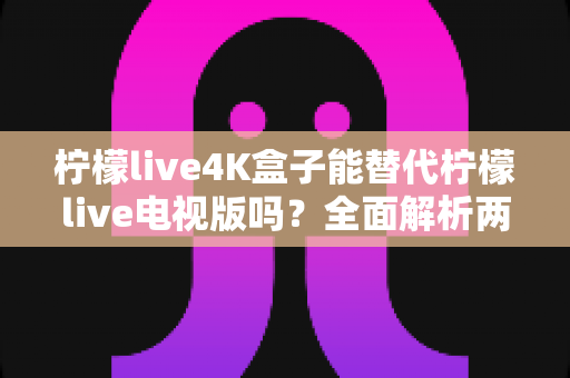 柠檬live4K盒子能替代柠檬live电视版吗?全面解析两者差异与选择指南 柠檬live4K盒子能替代柠檬live电视版吗?全面解析两者差异与选择指南