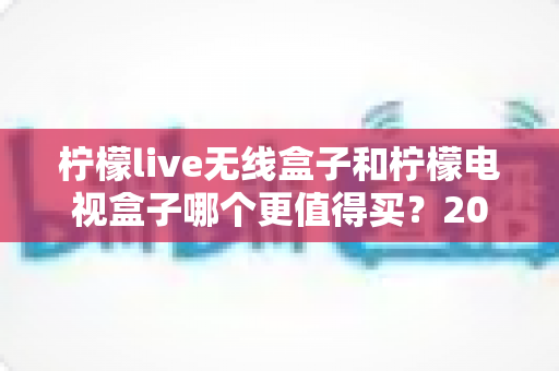 柠檬live无线盒子和柠檬电视盒子哪个更值得买?2025超全对比评测与避坑选购指南 柠檬live无线盒子和柠檬电视盒子哪个更值得买?2025超全对比评测与避坑选购指南