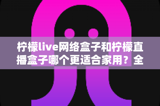 柠檬live网络盒子和柠檬直播盒子哪个更适合家用?全面对比评测帮你选对不踩坑 柠檬live网络盒子和柠檬直播盒子哪个更适合家用?全面对比评测帮你选对不踩坑