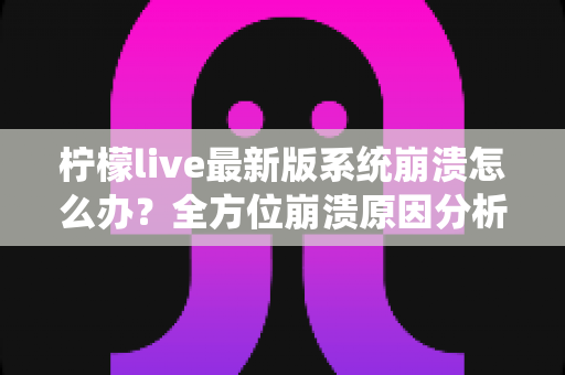 柠檬live最新版系统崩溃怎么办？全方位崩溃原因分析与实用修复指南一次讲透
