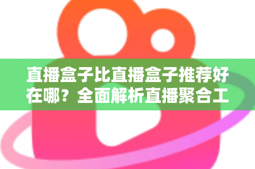 直播盒子比直播盒子推荐好在哪？全面解析直播聚合工具的核心竞争力与选择指南