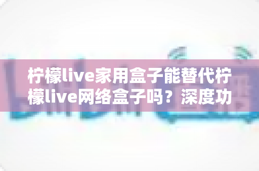 柠檬live家用盒子能替代柠檬live网络盒子吗?深度功能对比与选购避坑全指南 柠檬live家用盒子能替代柠檬live网络盒子吗?深度功能对比与选购避坑全指南