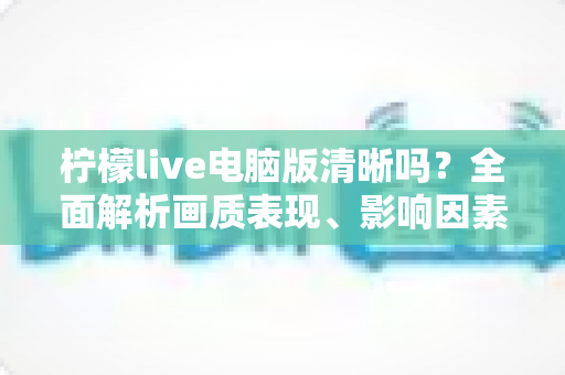 柠檬live电脑版清晰吗?全面解析画质表现、影响因素与实用优化技巧 柠檬live电脑版清晰吗?全面解析画质表现、影响因素与实用优化技巧