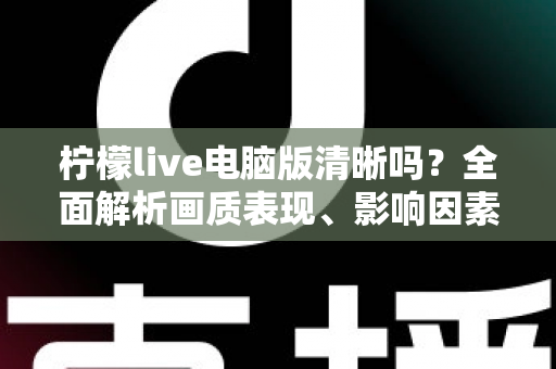 柠檬live电脑版清晰吗？全面解析画质表现、影响因素与实用优化技巧