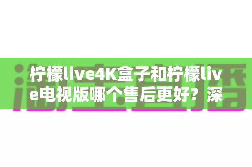 柠檬live4K盒子和柠檬live电视版哪个售后更好？深度对比解析与选购全攻略
