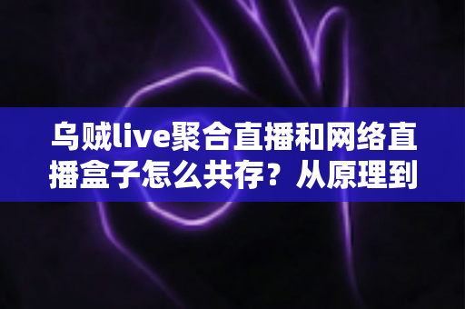 乌贼live聚合直播和网络直播盒子怎么共存?从原理到实操的完整避坑指南 乌贼live聚合直播和网络直播盒子怎么共存?从原理到实操的完整避坑指南
