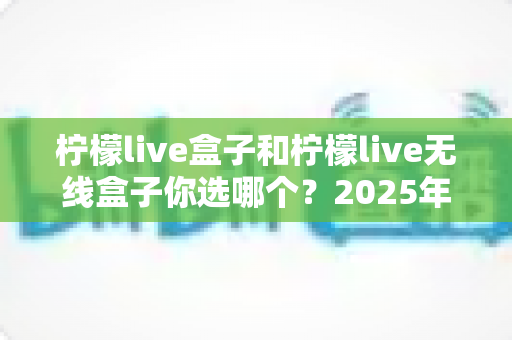 柠檬live盒子和柠檬live无线盒子你选哪个？2025年最值得收藏的选购避坑指南，帮你一次买对不后悔