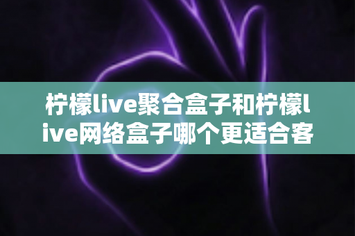 柠檬live聚合盒子和柠檬live网络盒子哪个更适合客厅?深度对比解析助你打造理想家庭影音中心 柠檬live聚合盒子和柠檬live网络盒子哪个更适合客厅?深度对比解析助你打造理想家庭影音中心