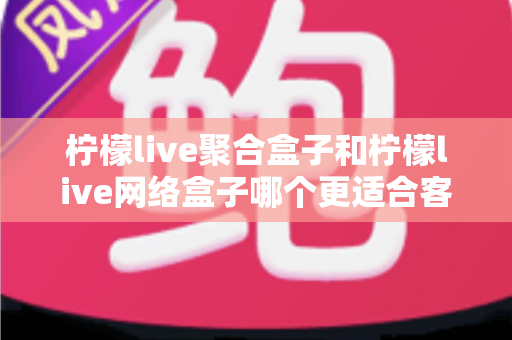 柠檬live聚合盒子和柠檬live网络盒子哪个更适合客厅？深度对比解析助你打造理想家庭影音中心