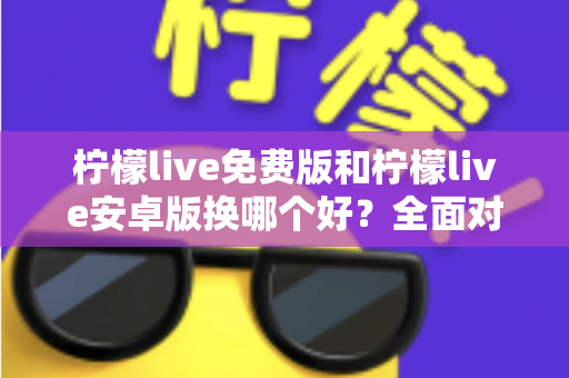 柠檬live免费版和柠檬live安卓版换哪个好？全面对比分析与选购指南帮你轻松做决定