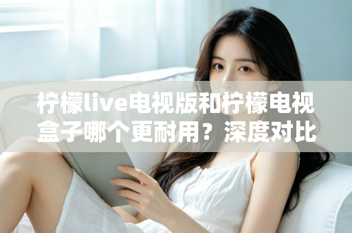 柠檬live电视版和柠檬电视盒子哪个更耐用？深度对比分析与实用选购指南