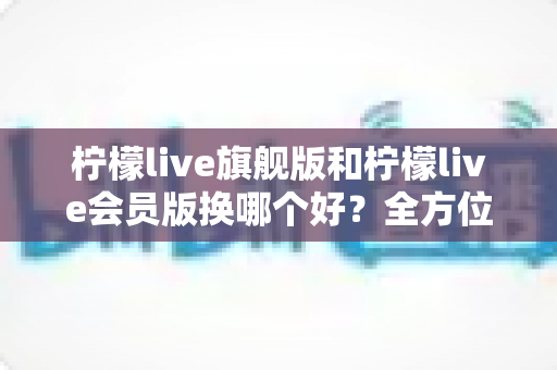 柠檬live旗舰版和柠檬live会员版换哪个好？全方位深度对比与选购指南帮你轻松做决定