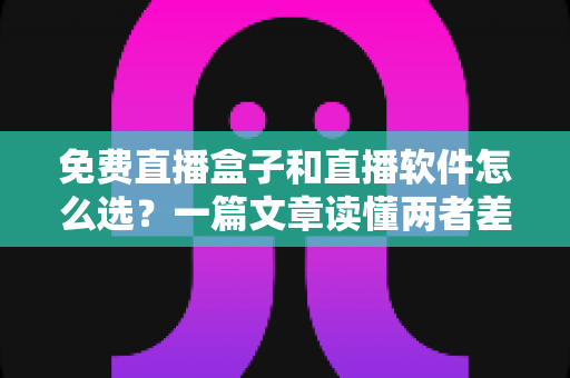 免费直播盒子和直播软件怎么选？一篇文章读懂两者差异，助你找到最适合自己的观看方案