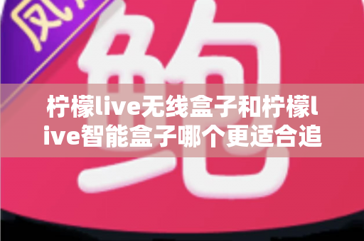柠檬live无线盒子和柠檬live智能盒子哪个更适合追剧?一篇写给剧迷的深度选购指南 柠檬live无线盒子和柠檬live智能盒子哪个更适合追剧?一篇写给剧迷的深度选购指南