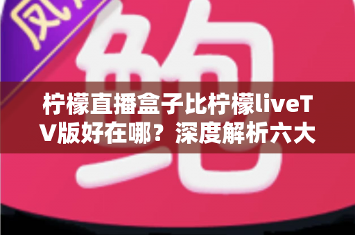 柠檬直播盒子比柠檬liveTV版好在哪?深度解析六大核心优势,帮你选对大屏观影利器 柠檬直播盒子比柠檬liveTV版好在哪?深度解析六大核心优势,帮你选对大屏观影利器