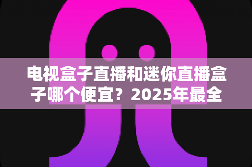电视盒子直播和迷你直播盒子哪个便宜？2025年最全价格对比与选购攻略