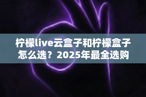 柠檬live云盒子和柠檬盒子怎么选?2025年最全选购指南帮你一次搞懂 柠檬live云盒子和柠檬盒子怎么选?2025年最全选购指南帮你一次搞懂