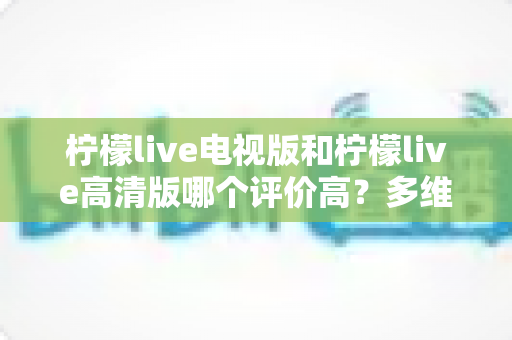 柠檬live电视版和柠檬live高清版哪个评价高？多维度深度对比帮你选对版本