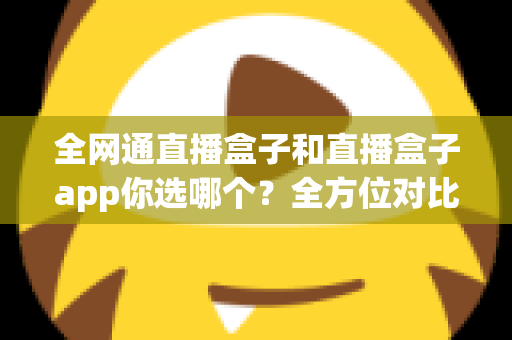全网通直播盒子和直播盒子app你选哪个？全方位对比帮你找到最适合的直播方案