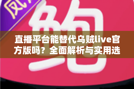 直播平台能替代乌贼live官方版吗？全面解析与实用选择指南