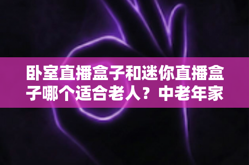 卧室直播盒子和迷你直播盒子哪个适合老人?中老年家庭选购直播盒子的实用指南 卧室直播盒子和迷你直播盒子哪个适合老人?中老年家庭选购直播盒子的实用指南