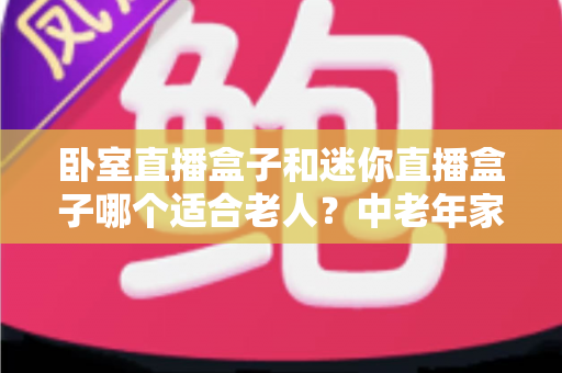 卧室直播盒子和迷你直播盒子哪个适合老人?中老年家庭选购直播盒子的实用指南 卧室直播盒子和迷你直播盒子哪个适合老人?中老年家庭选购直播盒子的实用指南