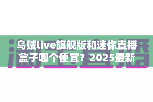乌贼live旗舰版和迷你直播盒子哪个便宜？2025最新价格对比与高性价比选购攻略