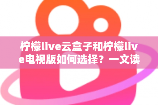 柠檬live云盒子和柠檬live电视版如何选择？一文读懂两者差异与选购技巧