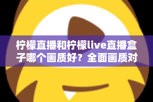 柠檬直播和柠檬live直播盒子哪个画质好?全面画质对比与使用指南 柠檬直播和柠檬live直播盒子哪个画质好?全面画质对比与使用指南