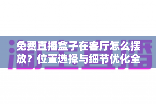 免费直播盒子在客厅怎么摆放？位置选择与细节优化全攻略