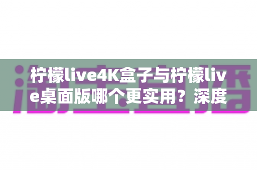 柠檬live4K盒子与柠檬live桌面版哪个更实用？深度对比评测助你一秒选对不踩坑