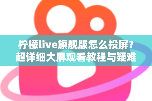 柠檬live旗舰版怎么投屏？超详细大屏观看教程与疑难解答全攻略