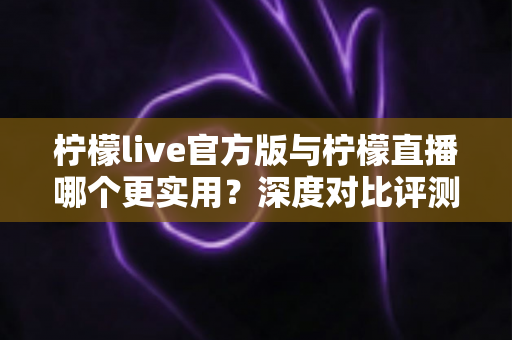 柠檬live官方版与柠檬直播哪个更实用？深度对比评测帮你找到答案