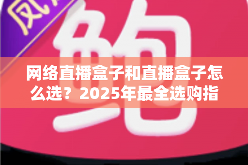 网络直播盒子和直播盒子怎么选?2025年最全选购指南与避坑攻略 网络直播盒子和直播盒子怎么选?2025年最全选购指南与避坑攻略