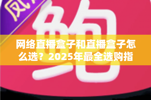 网络直播盒子和直播盒子怎么选？2025年最全选购指南与避坑攻略