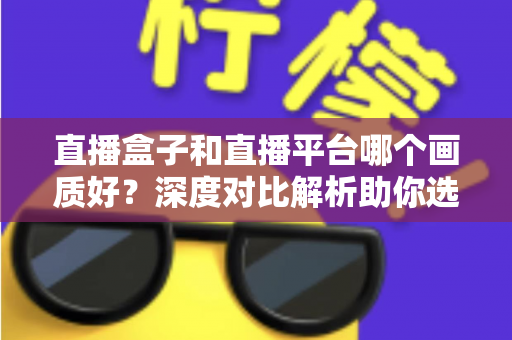 直播盒子和直播平台哪个画质好？深度对比解析助你选对观影方式