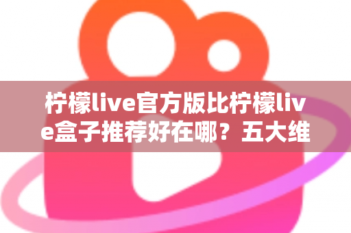 柠檬live官方版比柠檬live盒子推荐好在哪？五大维度深度对比，看完再下载不踩坑